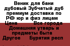 Веник для бани дубовый Зубчатый дуб премиум доставка по РФ юр и физ лицам › Цена ­ 100 - Все города Домашняя утварь и предметы быта » Другое   . Бурятия респ.